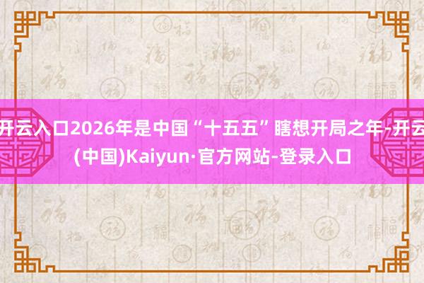 开云入口2026年是中国“十五五”瞎想开局之年-开云(中国)Kaiyun·官方网站-登录入口