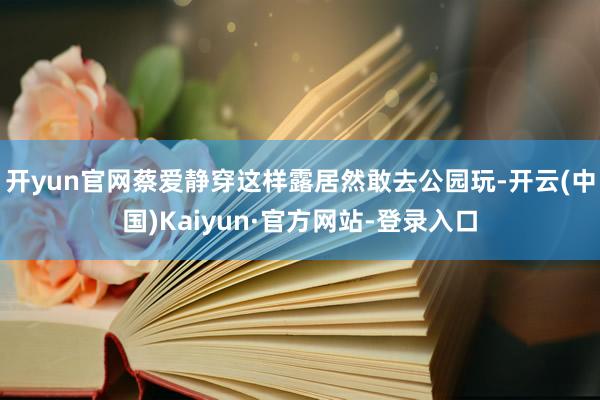 开yun官网蔡爱静穿这样露居然敢去公园玩-开云(中国)Kaiyun·官方网站-登录入口