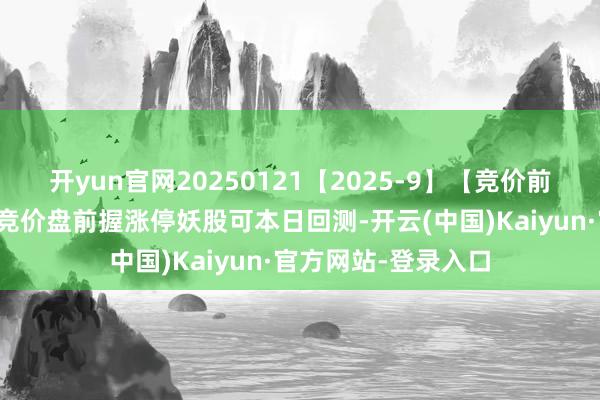 开yun官网20250121【2025-9】【竞价前锋】排序选股伙同竞价盘前握涨停妖股可本日回测-开云(中国)Kaiyun·官方网站-登录入口