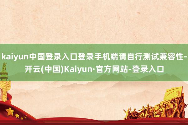 kaiyun中国登录入口登录手机端请自行测试兼容性-开云(中国)Kaiyun·官方网站-登录入口