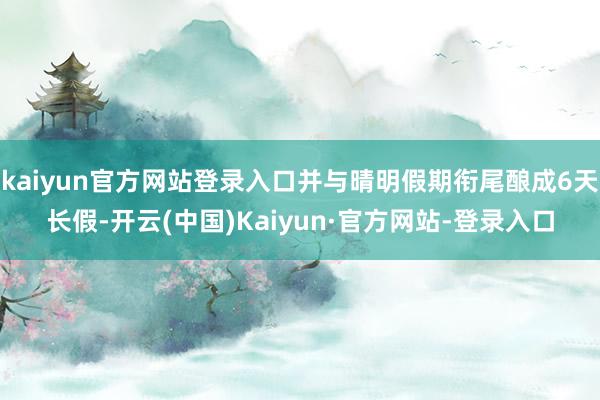 kaiyun官方网站登录入口并与晴明假期衔尾酿成6天长假-开云(中国)Kaiyun·官方网站-登录入口