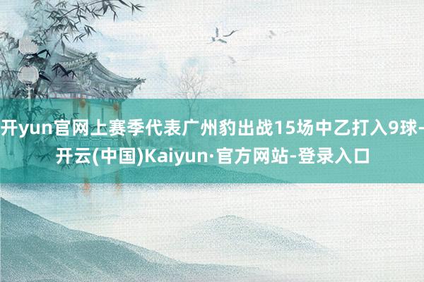 开yun官网上赛季代表广州豹出战15场中乙打入9球-开云(中国)Kaiyun·官方网站-登录入口