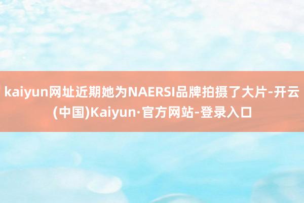 kaiyun网址近期她为NAERSI品牌拍摄了大片-开云(中国)Kaiyun·官方网站-登录入口