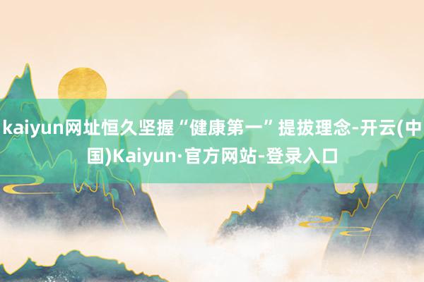 kaiyun网址恒久坚握“健康第一”提拔理念-开云(中国)Kaiyun·官方网站-登录入口