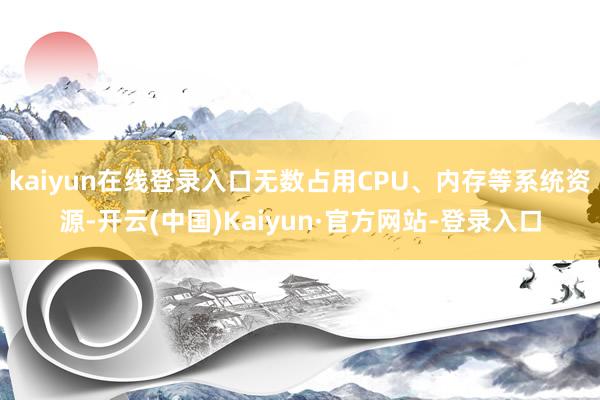 kaiyun在线登录入口无数占用CPU、内存等系统资源-开云(中国)Kaiyun·官方网站-登录入口