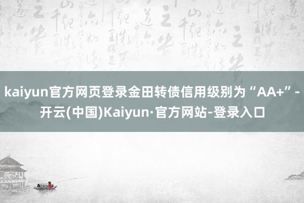 kaiyun官方网页登录金田转债信用级别为“AA+”-开云(中国)Kaiyun·官方网站-登录入口
