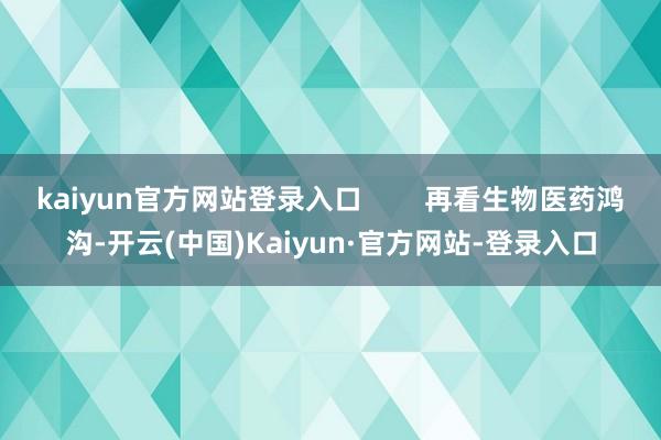 kaiyun官方网站登录入口        再看生物医药鸿沟-开云(中国)Kaiyun·官方网站-登录入口