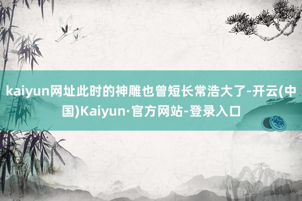 kaiyun网址此时的神雕也曾短长常浩大了-开云(中国)Kaiyun·官方网站-登录入口