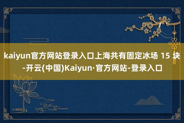 kaiyun官方网站登录入口上海共有固定冰场 15 块-开云(中国)Kaiyun·官方网站-登录入口