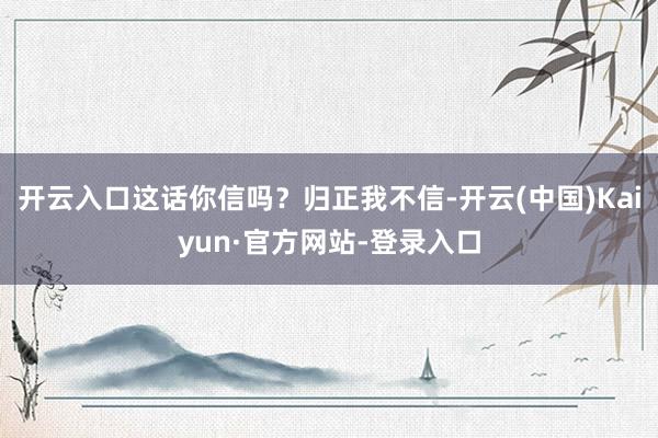 开云入口这话你信吗?归正我不信-开云(中国)Kaiyun·官方网站-登录入口