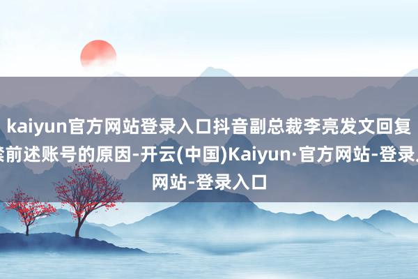 kaiyun官方网站登录入口抖音副总裁李亮发文回复封禁前述账号的原因-开云(中国)Kaiyun·官方网站-登录入口