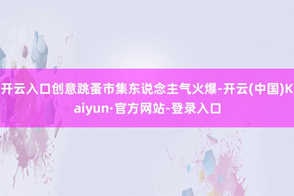 开云入口创意跳蚤市集东说念主气火爆-开云(中国)Kaiyun·官方网站-登录入口