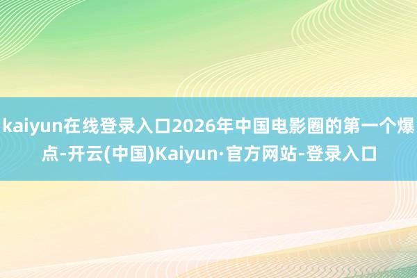 kaiyun在线登录入口2026年中国电影圈的第一个爆点-开云(中国)Kaiyun·官方网站-登录入口