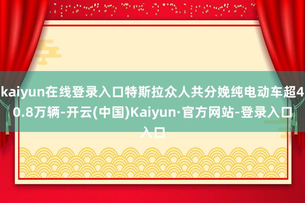 kaiyun在线登录入口特斯拉众人共分娩纯电动车超40.8万辆-开云(中国)Kaiyun·官方网站-登录入口