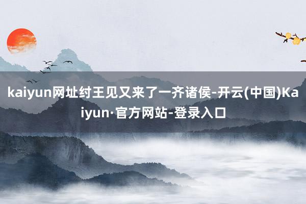 kaiyun网址纣王见又来了一齐诸侯-开云(中国)Kaiyun·官方网站-登录入口