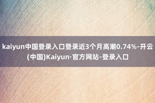 kaiyun中国登录入口登录近3个月高潮0.74%-开云(中国)Kaiyun·官方网站-登录入口
