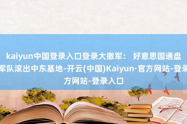 kaiyun中国登录入口登录大撤军： 好意思国通盘作战军队滚出中东基地-开云(中国)Kaiyun·官方网站-登录入口