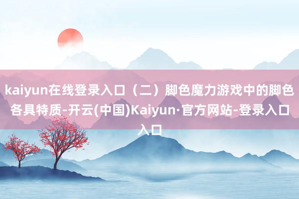 kaiyun在线登录入口(二)脚色魔力游戏中的脚色各具特质-开云(中国)Kaiyun·官方网站-登录入口
