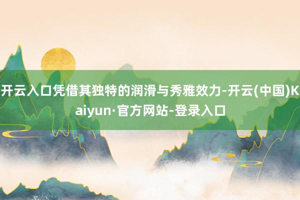开云入口凭借其独特的润滑与秀雅效力-开云(中国)Kaiyun·官方网站-登录入口