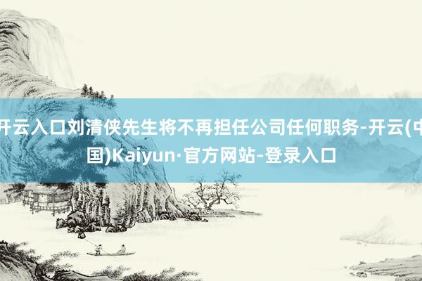 开云入口刘清侠先生将不再担任公司任何职务-开云(中国)Kaiyun·官方网站-登录入口