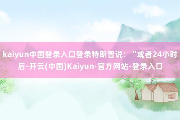 kaiyun中国登录入口登录特朗普说：“或者24小时后-开云(中国)Kaiyun·官方网站-登录入口
