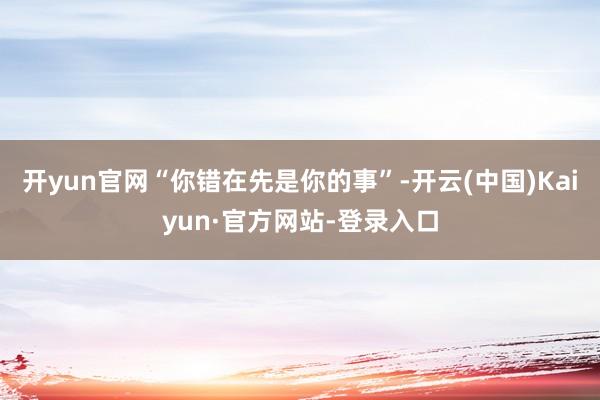 开yun官网“你错在先是你的事”-开云(中国)Kaiyun·官方网站-登录入口