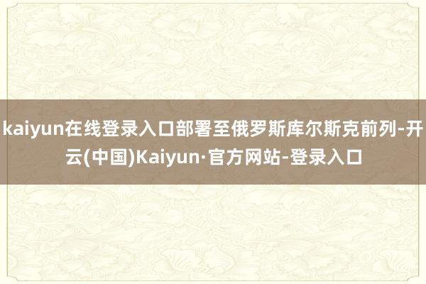 kaiyun在线登录入口部署至俄罗斯库尔斯克前列-开云(中国)Kaiyun·官方网站-登录入口