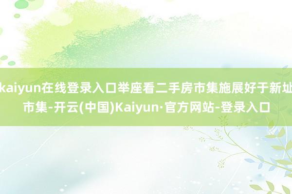 kaiyun在线登录入口举座看二手房市集施展好于新址市集-开云(中国)Kaiyun·官方网站-登录入口