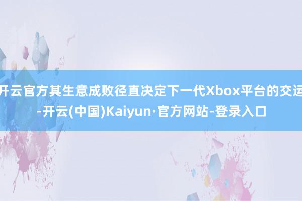 开云官方其生意成败径直决定下一代Xbox平台的交运-开云(中国)Kaiyun·官方网站-登录入口