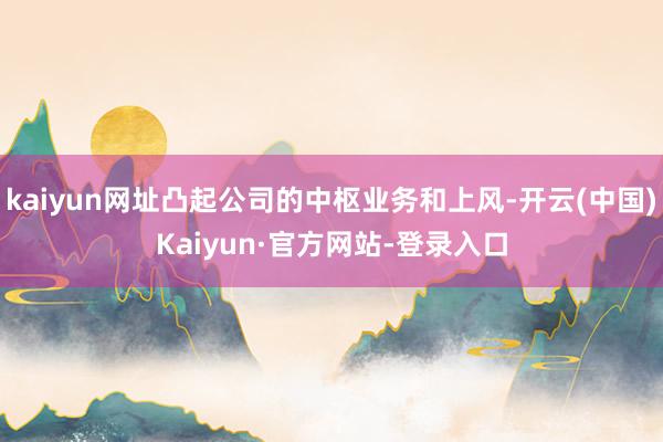 kaiyun网址凸起公司的中枢业务和上风-开云(中国)Kaiyun·官方网站-登录入口