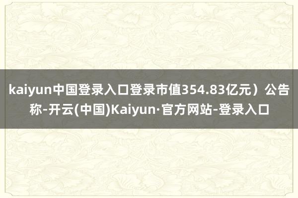 kaiyun中国登录入口登录市值354.83亿元）公告称-开云(中国)Kaiyun·官方网站-登录入口