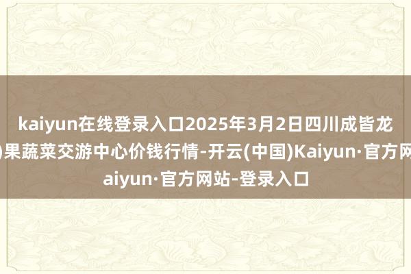 kaiyun在线登录入口2025年3月2日四川成皆龙泉聚和(外洋)果蔬菜交游中心价钱行情-开云(中国)Kaiyun·官方网站-登录入口