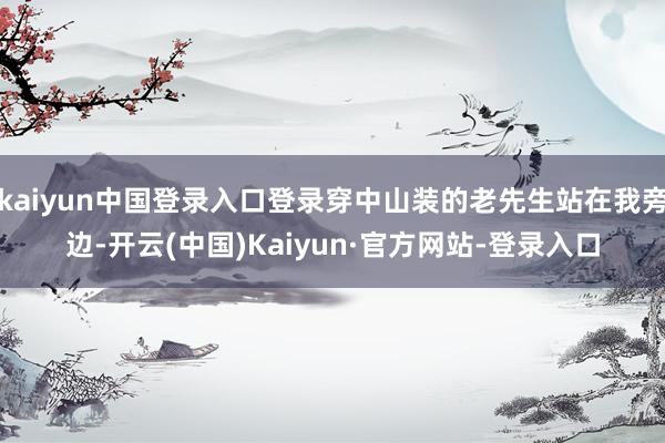 kaiyun中国登录入口登录穿中山装的老先生站在我旁边-开云(中国)Kaiyun·官方网站-登录入口