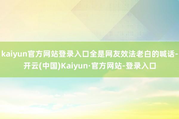 kaiyun官方网站登录入口全是网友效法老白的喊话-开云(中国)Kaiyun·官方网站-登录入口