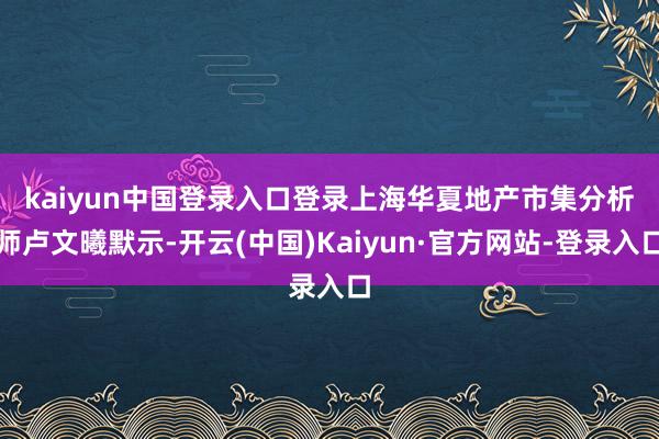 kaiyun中国登录入口登录　　上海华夏地产市集分析师卢文曦默示-开云(中国)Kaiyun·官方网站-登录入口