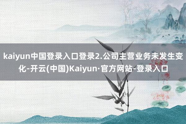 kaiyun中国登录入口登录2.公司主营业务未发生变化-开云(中国)Kaiyun·官方网站-登录入口