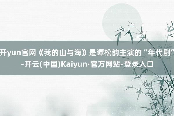 开yun官网《我的山与海》是谭松韵主演的“年代剧”-开云(中国)Kaiyun·官方网站-登录入口