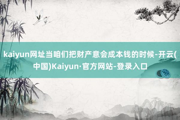 kaiyun网址当咱们把财产意会成本钱的时候-开云(中国)Kaiyun·官方网站-登录入口