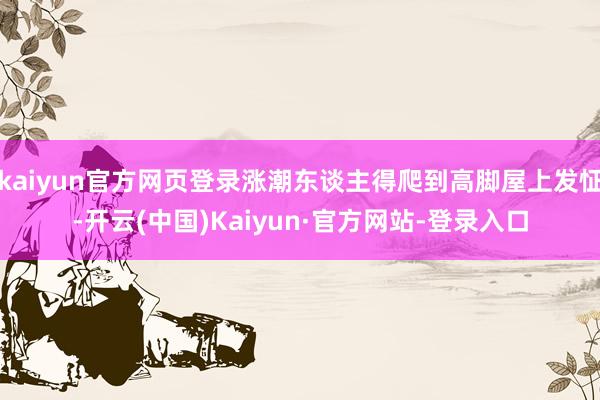 kaiyun官方网页登录涨潮东谈主得爬到高脚屋上发怔-开云(中国)Kaiyun·官方网站-登录入口