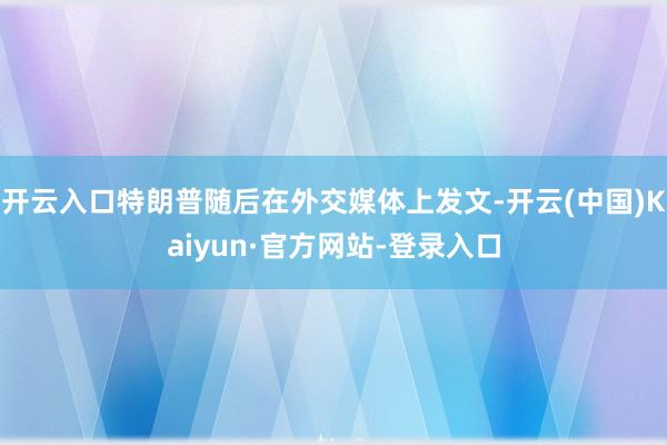 开云入口特朗普随后在外交媒体上发文-开云(中国)Kaiyun·官方网站-登录入口