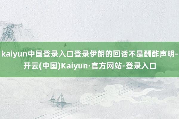 kaiyun中国登录入口登录伊朗的回话不是酬酢声明-开云(中国)Kaiyun·官方网站-登录入口