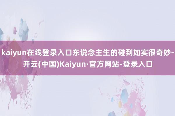 kaiyun在线登录入口东说念主生的碰到如实很奇妙-开云(中国)Kaiyun·官方网站-登录入口