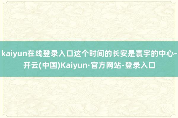 kaiyun在线登录入口这个时间的长安是寰宇的中心-开云(中国)Kaiyun·官方网站-登录入口
