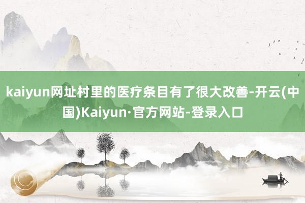 kaiyun网址村里的医疗条目有了很大改善-开云(中国)Kaiyun·官方网站-登录入口