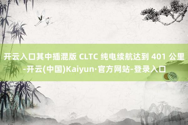 开云入口其中插混版 CLTC 纯电续航达到 401 公里-开云(中国)Kaiyun·官方网站-登录入口