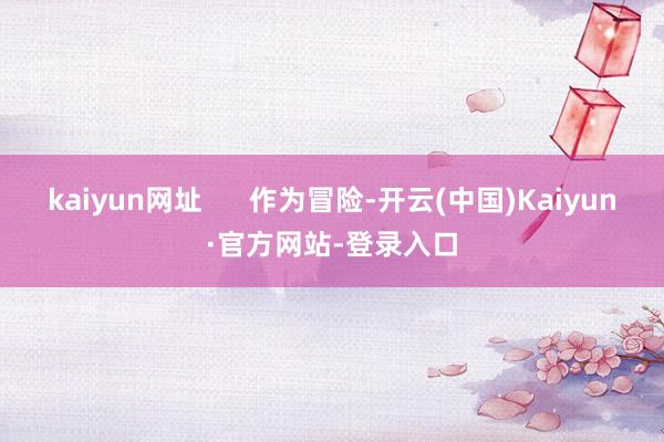kaiyun网址      作为冒险-开云(中国)Kaiyun·官方网站-登录入口