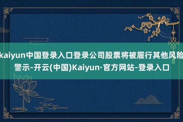 kaiyun中国登录入口登录公司股票将被履行其他风险警示-开云(中国)Kaiyun·官方网站-登录入口