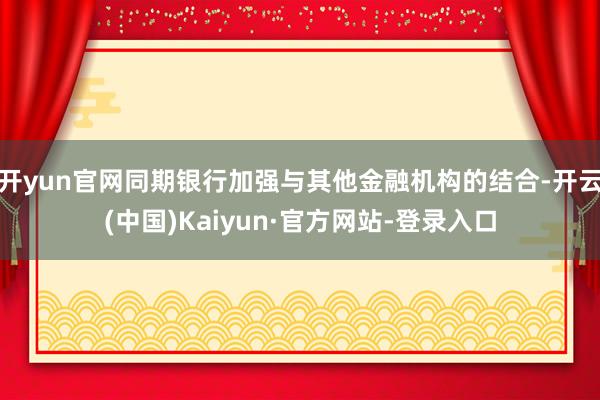 开yun官网同期银行加强与其他金融机构的结合-开云(中国)Kaiyun·官方网站-登录入口