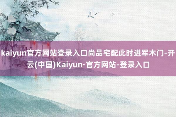 kaiyun官方网站登录入口尚品宅配此时进军木门-开云(中国)Kaiyun·官方网站-登录入口