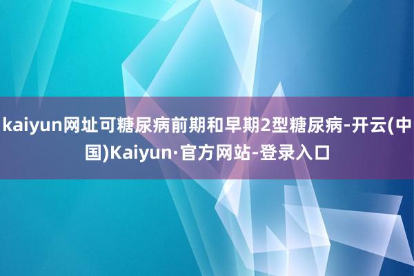 kaiyun网址可糖尿病前期和早期2型糖尿病-开云(中国)Kaiyun·官方网站-登录入口